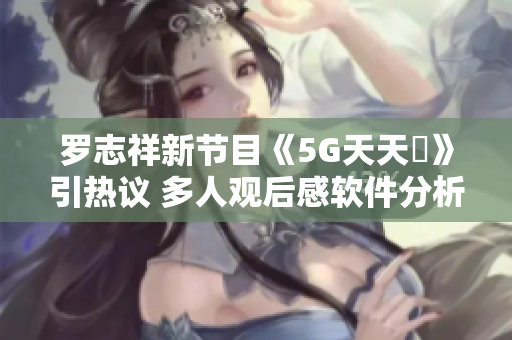 罗志祥新节目《5G天天奭》引热议 多人观后感软件分析