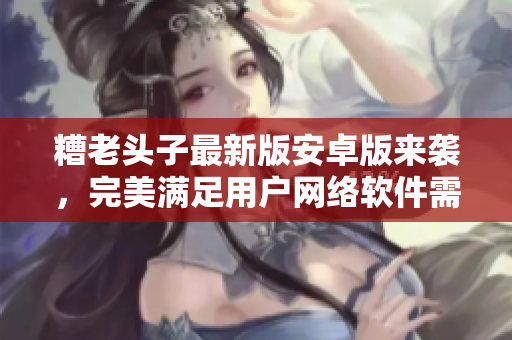糟老头子最新版安卓版来袭，完美满足用户网络软件需求！