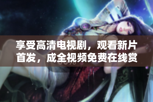 享受高清电视剧，观看新片首发，成全视频免费在线赏析最佳影视作品