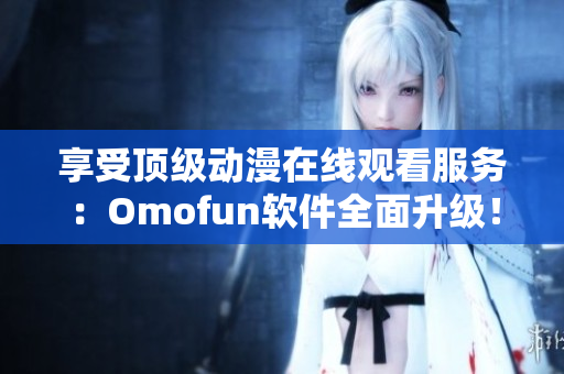 享受顶级动漫在线观看服务：Omofun软件全面升级！
