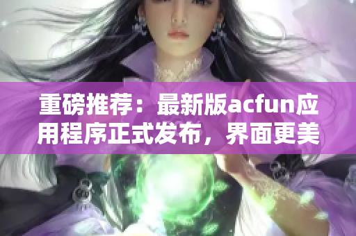 重磅推荐：最新版acfun应用程序正式发布，界面更美观，功能更强大！