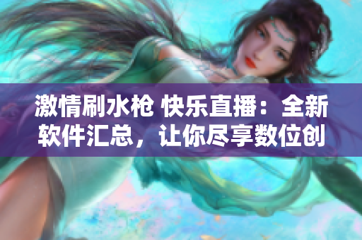 激情刷水枪 快乐直播：全新软件汇总，让你尽享数位创造的无限可能