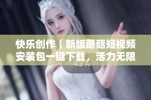 快乐创作丨新版蘑菇短视频安装包一键下载，活力无限