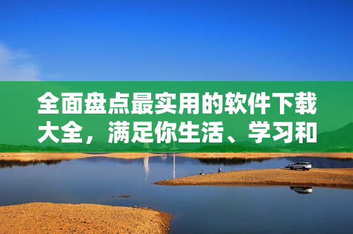 全面盘点最实用的软件下载大全，满足你生活、学习和工作需求