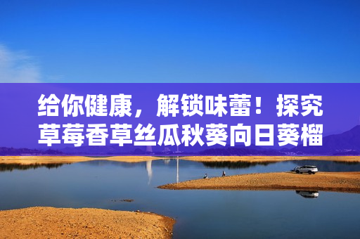 给你健康，解锁味蕾！探究草莓香草丝瓜秋葵向日葵榴莲的营养尊享