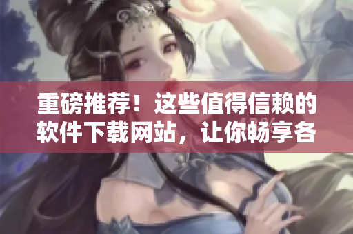 重磅推荐！这些值得信赖的软件下载网站，让你畅享各类精品软件！