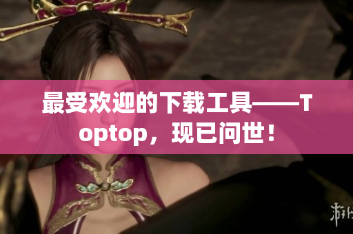 最受欢迎的下载工具——Toptop，现已问世！
