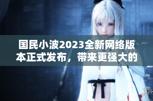 国民小波2023全新网络版本正式发布，带来更强大的功能和体验