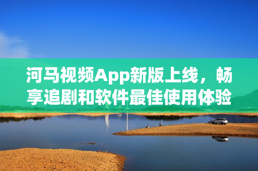 河马视频App新版上线，畅享追剧和软件最佳使用体验