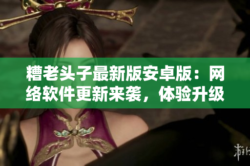 糟老头子最新版安卓版：网络软件更新来袭，体验升级必备
