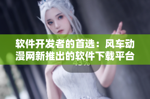 软件开发者的首选：风车动漫网新推出的软件下载平台