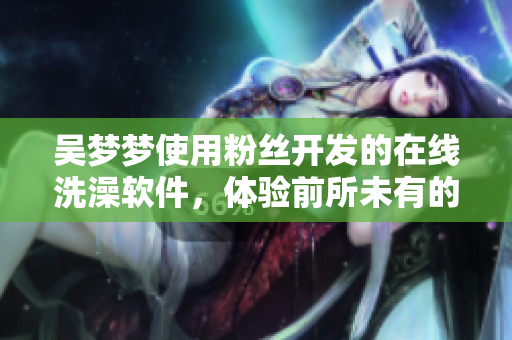 吴梦梦使用粉丝开发的在线洗澡软件，体验前所未有的沐浴乐趣