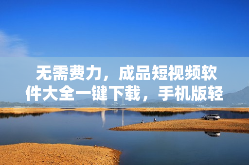  无需费力，成品短视频软件大全一键下载，手机版轻松安装 