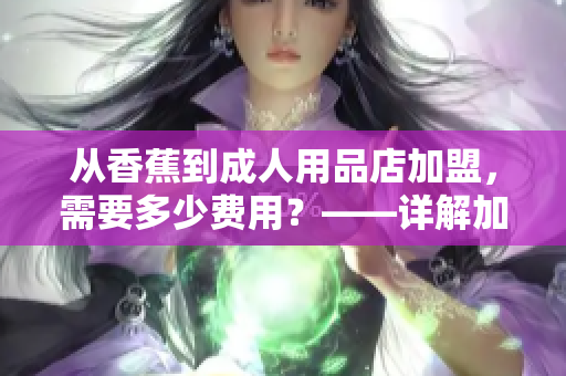 从香蕉到成人用品店加盟，需要多少费用？——详解加盟费用与流程