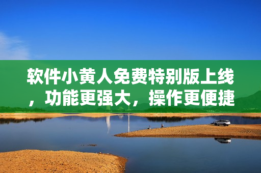软件小黄人免费特别版上线，功能更强大，操作更便捷