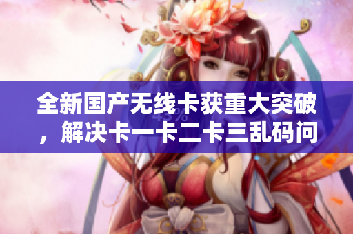 全新国产无线卡获重大突破，解决卡一卡二卡三乱码问题！