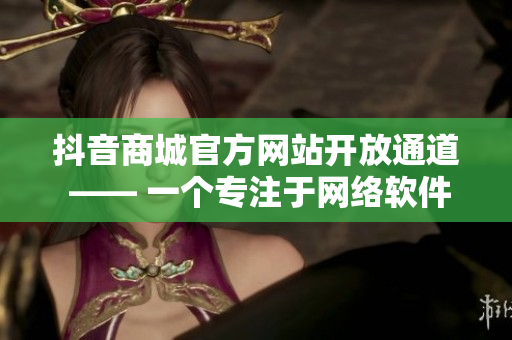 抖音商城官方网站开放通道 —— 一个专注于网络软件的在线购物平台