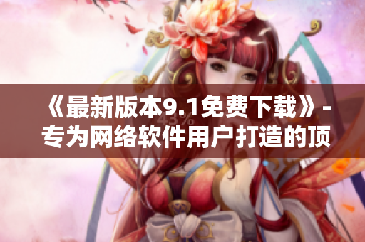《最新版本9.1免费下载》- 专为网络软件用户打造的顶尖软件