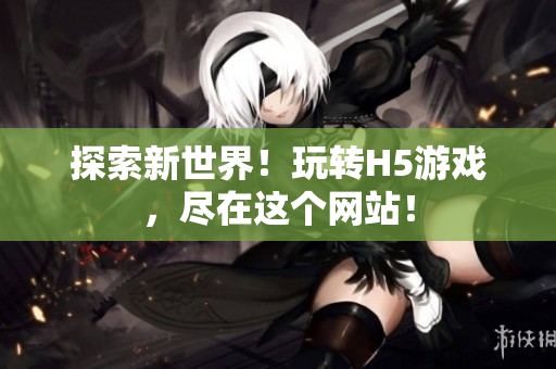 探索新世界！玩转H5游戏，尽在这个网站！