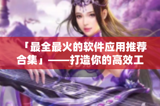 「最全最火的软件应用推荐合集」——打造你的高效工作生活指南