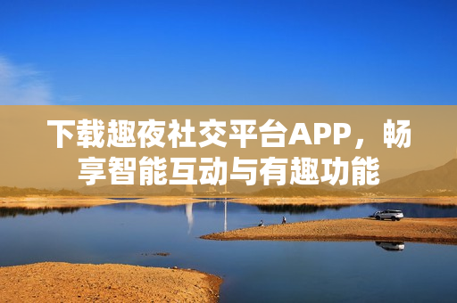下载趣夜社交平台APP，畅享智能互动与有趣功能