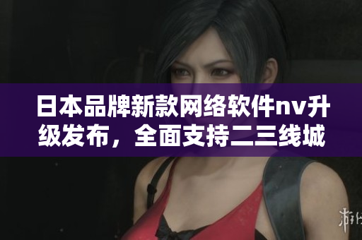 日本品牌新款网络软件nv升级发布，全面支持二三线城市需求