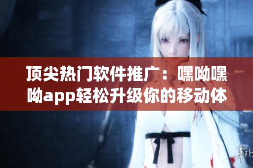 顶尖热门软件推广：嘿呦嘿呦app轻松升级你的移动体验