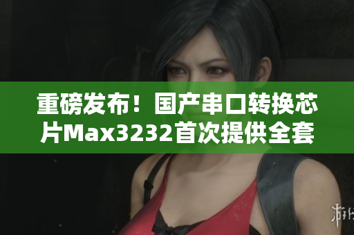 重磅发布！国产串口转换芯片Max3232首次提供全套软件开发方案！