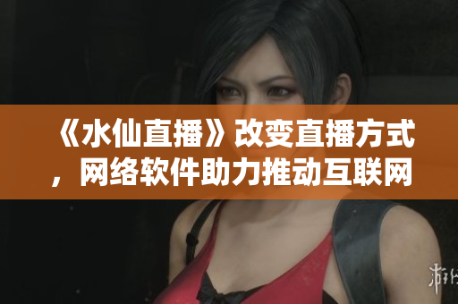 《水仙直播》改变直播方式，网络软件助力推动互联网娱乐产业创新发展