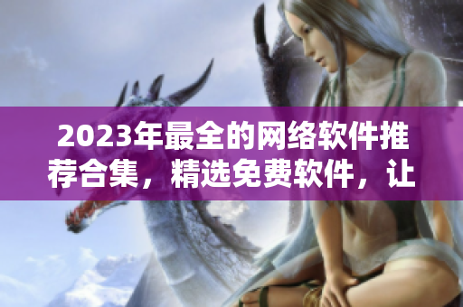 2023年最全的网络软件推荐合集，精选免费软件，让你的工作效率倍增！