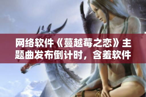 网络软件《蔓越莓之恋》主题曲发布倒计时，含羞软件界的新焦点！