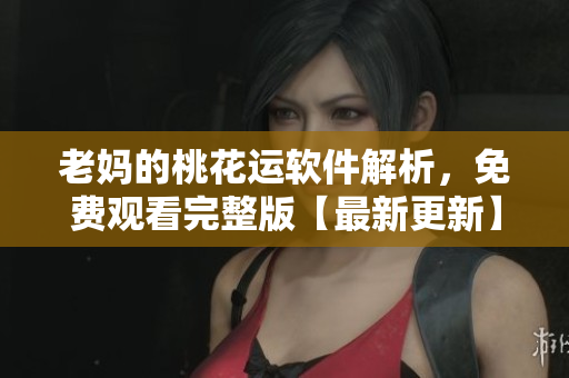 老妈的桃花运软件解析，免费观看完整版【最新更新】