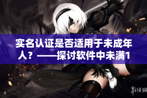 实名认证是否适用于未成年人？——探讨软件中未满18岁用户的认证规定