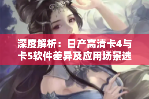 深度解析：日产高清卡4与卡5软件差异及应用场景选择