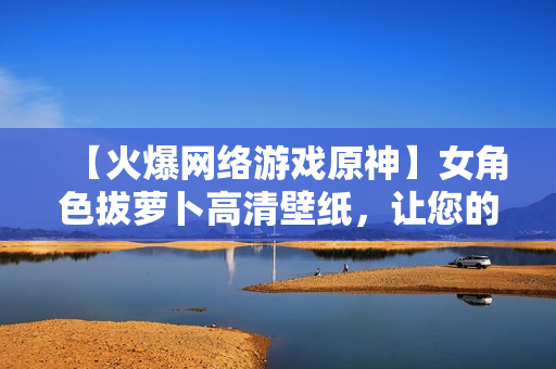 【火爆网络游戏原神】女角色拔萝卜高清壁纸，让您的电脑焕发生机！
