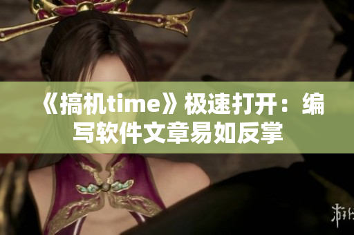 《搞机time》极速打开：编写软件文章易如反掌