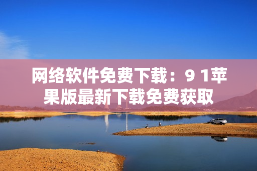 网络软件免费下载：9 1苹果版最新下载免费获取