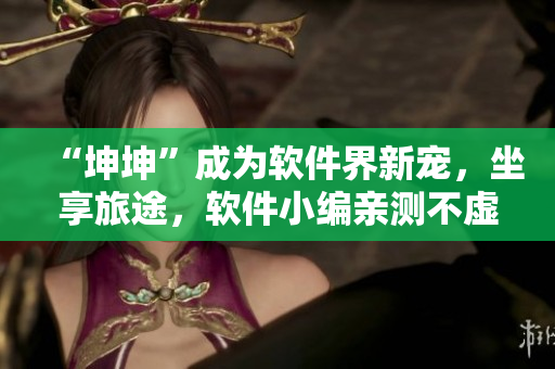 “坤坤”成为软件界新宠，坐享旅途，软件小编亲测不虚！