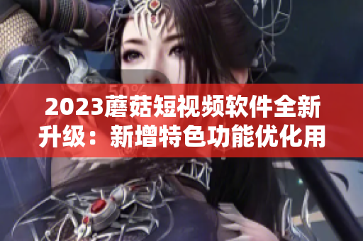 2023蘑菇短视频软件全新升级：新增特色功能优化用户体验