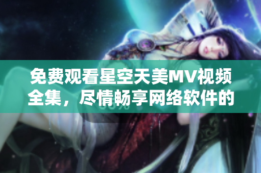 免费观看星空天美MV视频全集，尽情畅享网络软件的魅力