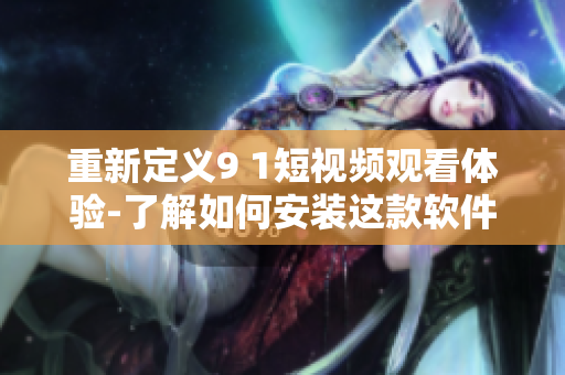 重新定义9 1短视频观看体验-了解如何安装这款软件