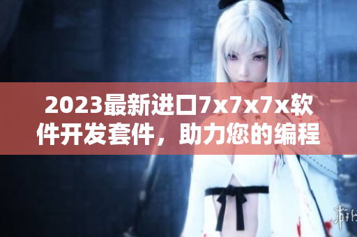 2023最新进口7x7x7x软件开发套件，助力您的编程创造力!