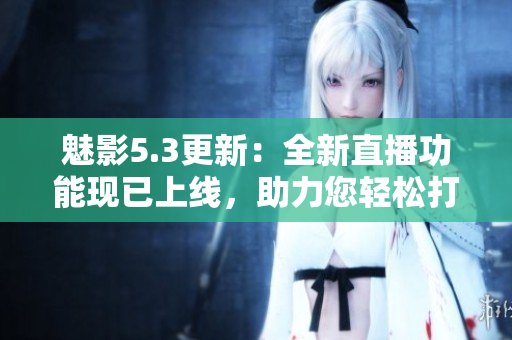 魅影5.3更新：全新直播功能现已上线，助力您轻松打造精彩直播体验