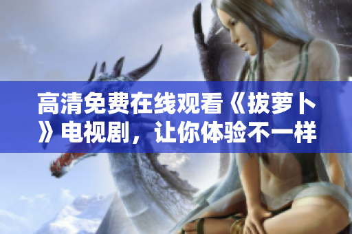 高清免费在线观看《拔萝卜》电视剧，让你体验不一样的乡村生活！
