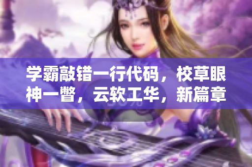 学霸敲错一行代码，校草眼神一瞥，云软工华，新篇章揭晓