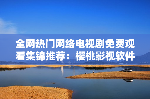 全网热门网络电视剧免费观看集锦推荐：樱桃影视软件完胜！