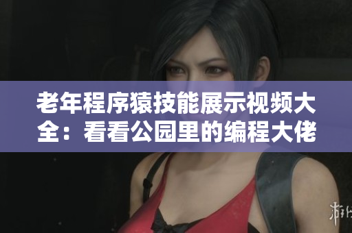 老年程序猿技能展示视频大全：看看公园里的编程大佬如何斗招闪现！