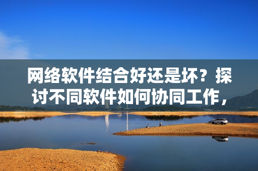 网络软件结合好还是坏？探讨不同软件如何协同工作，提升用户体验！