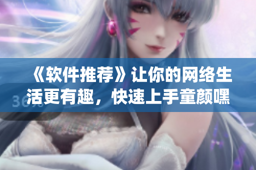 《软件推荐》让你的网络生活更有趣，快速上手童颜嘿呦嘿呦app！