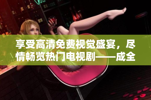 享受高清免费视觉盛宴，尽情畅览热门电视剧——成全视频在线观看